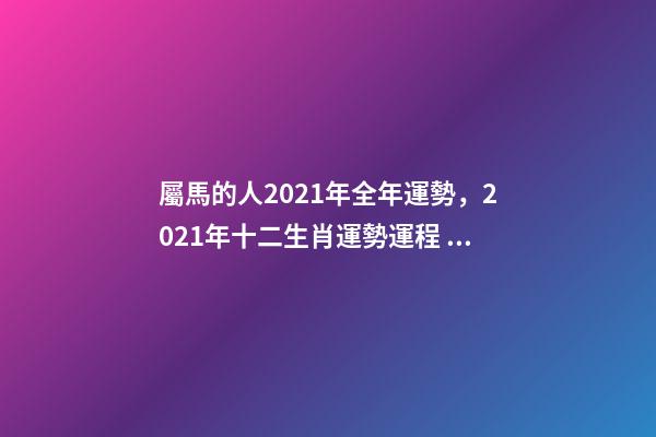 屬馬的人2021年全年運勢，2021年十二生肖運勢運程 宋韶光2021年十二生肖運程，2021運程十二生肖運程每月運勢-第1張-觀點-玄機派